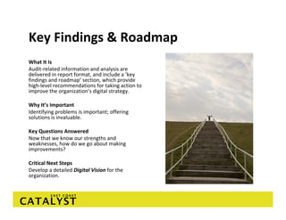 Key Findings & Roadmap
What It Is
Audit‐related information and analysis are 
delivered in report format, and include a ‘key 
findings and roadmap’ section, which provide 
high‐level recommendations for taking action to 
improve the organization’s digital strategy. 

Why It’s Important
Identifying problems is important; offering 
solutions is invaluable. 

Key Questions Answered
Now that we know our strengths and 
weaknesses, how do we go about making 
improvements? 

Critical Next Steps
Develop a detailed Digital Vision for the 
organization. 
 