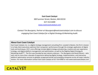 East Coast Catalyst
                                 300 Summer Street, Boston, MA 02210
                                           617‐314‐6400
                                      www.eastcoastcatalyst.com

         Contact Tim Bourgeois, Partner at tbourgeois@eastcoastcatalyst.com to discuss 
             engaging East Coast Catalyst for a Digital Strategy & Marketing Audit. 



About East Coast Catalyst
East Coast Catalyst, Inc. is a digital strategy management consulting firm. Located in Boston, the firm’s mission 
is to help client executives optimize their companies’ performance through the strategic application of digital 
tools and techniques. ECC’s core offerings include digital strategy and planning, creative and user experience 
strategy, and digital platform management and optimization, as well as the flagship Digital Strategy & 
Marketing Audit(SM) . The firm was founded by two industry veterans – Tim Bourgeois and David Polcaro – who 
each rely on more than a decade of experience delivering digital strategy, implementation, and interactive 
platform optimization services to globally recognized brands and emerging companies across all major industry 
sectors. For more information contact East Coast Catalyst at 617‐314‐6400 or visit www.eastcoastcatalyst.com. 
 