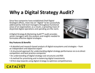 Why a Digital Strategy Audit? 
Since few companies have established Chief Digital 
Strategist offices, most rely on “digital” to be successfully 
addressed by mid‐level managers throughout functional 
areas of an organization; as a result, a sprawling maze of 
disjointed digital operations and spending are the norm. 

A Digital Strategy & Marketing Audit(SM) audit provides 
senior managers with the analysis and insights needed to 
formulate effective digital strategies. 
Key Features & Benefits
• A detailed and research‐based analysis of digital ecosystems and strategies – from 
an independent and objective expert
• A structured approach for understanding digital strategy performance vis‐à‐vis direct 
competitors and best practice companies
• An understanding of digital strategy cost structures and ROI
• A method for prioritizing and re‐balancing digital investments
• A first step towards using digital strategy to optimize competitiveness
 