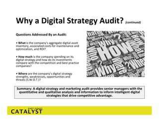 Why a Digital Strategy Audit?                                            (continued)


Questions Addressed By an Audit: 

• What is the company’s aggregate digital asset 
inventory, associated costs for maintenance and 
optimization, and ROI?

• How much is the company spending on its 
digital strategy and how do its investments 
compare with the competition and best practice 
companies? 

• Where are the company’s digital strategy 
strengths, weaknesses, opportunities and 
threats (S.W.O.T.)? 

Summary: A digital strategy and marketing audit provides senior managers with the 
 quantitative and qualitative analysis and information to inform intelligent digital 
                   strategies that drive competitive advantage. 
 