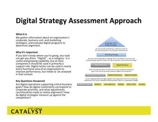 Digital Strategy Assessment Approach
What It Is
We gather information about an organization’s 
corporate, business unit, and marketing 
strategies, and evaluate digital programs to 
determine alignment.

Why It’s Important
If you don’t know where you’re going, any road 
can get you there. “Digital” ‐ as a category ‐ is a 
useful and growing capability, but at most 
companies it should be used in primarily a 
support role. Digital tactics can be used in nearly 
every functional area of an organization to 
improve performance, but needs to  be analyzed 
in that context. 

Key Questions Answered
Are digital operations supporting critical business 
goals? How do digital investments correspond to 
corporate priorities, and what adjustments 
can/should be made to realize alignment? How 
do digital strategies measure up against the 
competition?
 