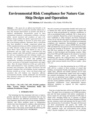 Canadian Journal on Environmental, Construction and Civil Engineering Vol. 2, No. 5, June 2011



  Environmental Risk Compliance for Nature Gas
           Ship Design and Operation
                                  O.O. Sulaiman, A.H. Saharuddin, A.S.A. Kader, W.B.Wan Nik


Abstract — The quests for an efficient fuel friendly to the           The drive towards environmentally friendlier fuels points next
environment have been recognized in maritime industry for a           to Natural Gas (NG) and the infrastructures to support that
long time through improvements of gasoline and diesel by              trend are being pre-positioned by corporate mechanisms as
chemical reformulation. Inconvenience posed by these                  well as governmental bodies worldwide. NG is cheap and its
reformulation chemicals is performance problems; cold-start           reserve is plentiful. Natural Gas as fuel is becoming more and
ability, smooth operation and avoidance of vapor lock.                more established in urban transport and Power Generation
Climate change problem has further aggravated need to use             sectors. Its use will also take aggressive approach for all inland
fuel that could contribute to decrease in green house gases           vessel including ferries in the eyes of potential environmental
and ozone-forming pollutants. Alternative fuels to petroleum          compliance new regulations. Internationally its operational
have been identified to include, compressed natural gas               record and GHG gas score is rated as GOOD. However, CNG,
(CNG); liquefied petroleum gas (LPG); methanol from natural           LPG and ethanol has been proven to be environmental friendly
gas LNG. Selection of this towards centralized reduction of           and has fuel economy of 50 percent. This shows that, CNG
Green House Gases (GHGs) will depend on ease of use,                  and LPG have potential for large market for use in niche
performance and cost. LNG cargo is conditioned for long               markets in both developed and developing countries. Other
distance transfer while CNG and LPG cargo are conditioned             gains from CNG and LPG depend on the amount of associated
for end user consumption and short distance transfer. It is           methane emissions from gas recovery, transmission,
therefore, clear that promoting the use of CNG will catalyze          distribution, and use. On a full-cycle basis, use of LPG can
boosting of economy of coastal ship building and                      result in 20-25% reduction in GHG emissions as compared to
transportation, including environmental friendly utility fuel,        petrol, while emission benefits from CNG are smaller - about
and new generation of intermodal transportation and supply            15%. [1]
chain. Since the danger behind use of this gas could not be
either underestimated by virtue regarding coastal operation              Furthermore, it is clear that promoting the use of CNG and
proximity and consequence. The paper will discuss risk and            LPG will be a catalyst to boost economy of coastal ship
potential regulation that will formulate beyond compliance,           building, environmental friendly intermodal transportation for
decision towards use of top - down risk based design and              supply chain.. Efficient and reliable operation can be made
operations that will reinforce new integrative, efficient,            afforded by LPG, transportation, supply vessel, tugs to support
environmental friendly, reliable multimodal and intermodal            this potential development. On the regulatory regime, IMO
links advanced concepts for LPG ship operating in coastal             focus more on operational issues relating to carriage of gas
and restricted waters.                                                with no specification for CNG and LPG, while the ICG code
                                                                      and class society guidelines elaborate on the design as well as
                                                                      operational consideration. Local administration imposes
Key Words — NG, LNG, CNG, LPG, HAZOP, penilaian                       additional regulation as required for their respective
risiko, Terusan, Rekaan berdasarkan Risiko dan                        implementation.
matlamat, Persekitaran, Tenaga
                                                                         Time has revealed that there will be large demands for these
                   I. INTRODUCTION                                    gases. This paper focus on integrative use of IMO prescriptive
                                                                      goal and risk based standards with holistic consideration of
   Fuel technology has been dominated with ways to improve            factors require for safe design and operation of LPG ships in
gasoline and diesel by chemical reformulation that can lead           inland water. Including hybrid use of elements of Formal
increase efficiency and additional inconvenience leading to           Safety Assessment (FSA) and Goal Based Standards (GBS) to
ozone depletion, green house and acid rain forming pollutants.        prevent, minimize control and guarantee the life span of LPG
Likewise, side effects problems posed to transportation               ships and protection of environment. The paper will discussed
vehicles have been dominated by condition, other performance          top down environmental risk generic risk model and
issues. Time has shown that the global trend in de-                   operations of LPG ship. It will describe the characteristics of
Carbonization of the energy system follow the following path:         LPG, regulatory issues and environmental issues driving
COAL > OIL> NATURAL GAS > HYDROGEN                                    today’s beyond compliance and selection of new technology
                                                                 56
 
