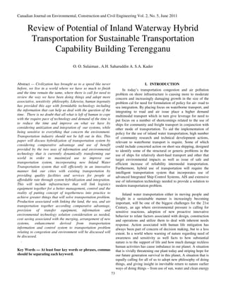 Canadian Journal on Environmental, Construction and Civil Engineering Vol. 2, No. 5, June 2011


      Review of Potential of Inland Waterway Hybrid
       Transportation for Sustainable Transportation
             Capability Building Terengganu
                                     O. O. Sulaiman , A.H. Saharuddin A. S.A. Kader



Abstract — Civilization has brought us to a speed like never                              I. INTRODUCTION
before, we live in a world where we have so much to finish                 In today’s transportation congestion and air pollution
and the time remain the same, where there is call for need to         problem on shore infrastructure is causing more to moderate
review the way we have been doing things and adopt more               concern and increasingly damaging growth in the size of the
associative, sensitivity philosophy. Likewise, human ingenuity        problem cal for need for formulation of policy for air- road to
has provided this age with formidable technology including            sea integration. By placing focus on waterborne transport, and
the information that can help us deal with the question of the        integrating to road and air issue place a higher demand
time. There is no doubt that all what is left of human to cope        multimodal transport which in turn give leverage for need to
with the require pace of technology and demand of the time is         put focus on a number of shortcomings related to the use of
to reduce the time and improve on what we have by                     ships for community and freight transport in conjunction with
considering unitization and integration of our systems, while         other mode of transportation. To aid the implementation of
being sensitive to everything that concern the environment.           policy for the use of inland water transportation, high number
Transportation industry should not be left out in this. This          of community research and technical development actions,
paper will discuss hybridization of transportation system by          relevant to waterborne transport is require. Some of which
considering comparative advantage and use of benefit                  could include concerted action on short sea shipping, designed
provided by the two seas of information and environmental             to identify some of the structural or generic problems in the
technology that is currently dynamically transforming our             use of ships for relatively short-haul transport and other that
world in order to maximized use to improve our                        target environmental impacts as well as issue of safe and
transportation system, incorporating new Inland Water                 efficient increase of reliability intermodal transportation.
Transportation system that will efficiently in an innovative          Furthermore, hybrid use of transportation will require the
manner link our cities with existing transportation by                intelligent transportation system that incorporates use of
providing quality facilities and services for people at               advanced Integrated Ship Control Systems, AIS and extensive
affordable rate through system hybridization and integration.         use of information technology needed to provide a solution to
This will include infrastructure that will link logistics             modern transportation problem.
equipment together for a better management, control and the
reality of putting concept of togetherness into practice to                Inland water transportation either in moving people and
achieve greater things that will solve transportation problem.        freight in a sustainable manner is increasingly becoming
Production associated with linking the land, the sea, and air         important, will be one of the biggest challenges for the 21st
transportation together according comparative advantage,              Century, an age where environmental pressure is calling for
provision of transfer equipment, information and                      sensitive reactions, adoption of new proactive innovative
environmental technology solution consideration as needed,            behavior to relate factors associated with design, construction
cost saving associated with the merging, arrangement of new           and operations and utilize them to deal with inherent needs
systems, enhancement derived             from transportation          response. Action associated with human life mitigation has
information and control system to transportation problem              always been part of concern of decision making, but to a less
relating to congestion and environment will be discussed will         extent. In a world where warning of nature regarding need of
be discussed.                                                         awareness and sensitivity as well facts to how substantial
   .                                                                  nature is to the support of life and how much damage reckless
                                                                      human activities has cause imbalance in our planet. A situation
Key Words — At least four key words or phrases, commas                that is vividly threatening our plant today and striping hope for
should be separating each keyword.                                    our future generation survival in this planet, A situation that is
                                                                      equally calling for all of us to adopt new philosophy of doing
                                                                      things, and giving insight in inevitable return to nature earlier
                                                                      ways of doing things – from use of sun, water and clean energy
                                                                 73
 