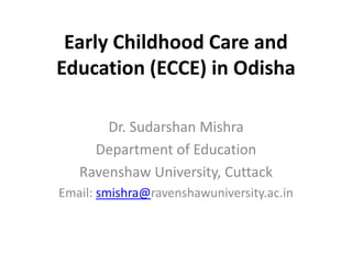 Early Childhood Care and
Education (ECCE) in Odisha
Dr. Sudarshan Mishra
Department of Education
Ravenshaw University, Cuttack
Email: smishra@ravenshawuniversity.ac.in
 