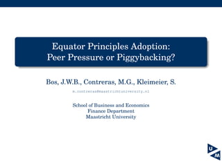 Equator Principles Adoption:
Peer Pressure or Piggybacking?
Bos, J.W.B., Contreras, M.G., Kleimeier, S.
m.contreras@maastrichtuniversity.nl
School of Business and Economics
Finance Department
Maastricht University
 