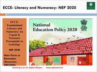 ECCE- Literacy and Numeracy- NEP 2020
ECCE-
Foundational
Literacy and
Numeracy: An
Urgent &
Necessary
Prerequisite to
Learning-
NEP 2020
Main Points to
Remember
(Resources-
NEP,2020)
Teaching is an art. Rajeev Ranjan - www.rajeevelt.com
1
 