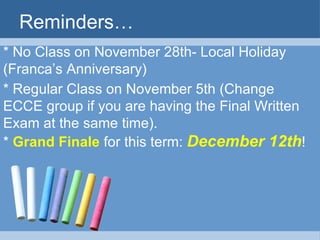 Reminders…
* No Class on November 28th- Local Holiday
(Franca’s Anniversary)
* Regular Class on November 5th (Change
ECCE group if you are having the Final Written
Exam at the same time).
* Grand Finale for this term: December 12th!
 