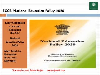 ECCE- National Education Policy 2020
Early Childhood
Care and
Education
(ECCE)
National
Education Policy
2020
Main Points to
Remember
(Resources-
NEP,2020)
Teaching is an art. Rajeev Ranjan - www.rajeevelt.com
1
 