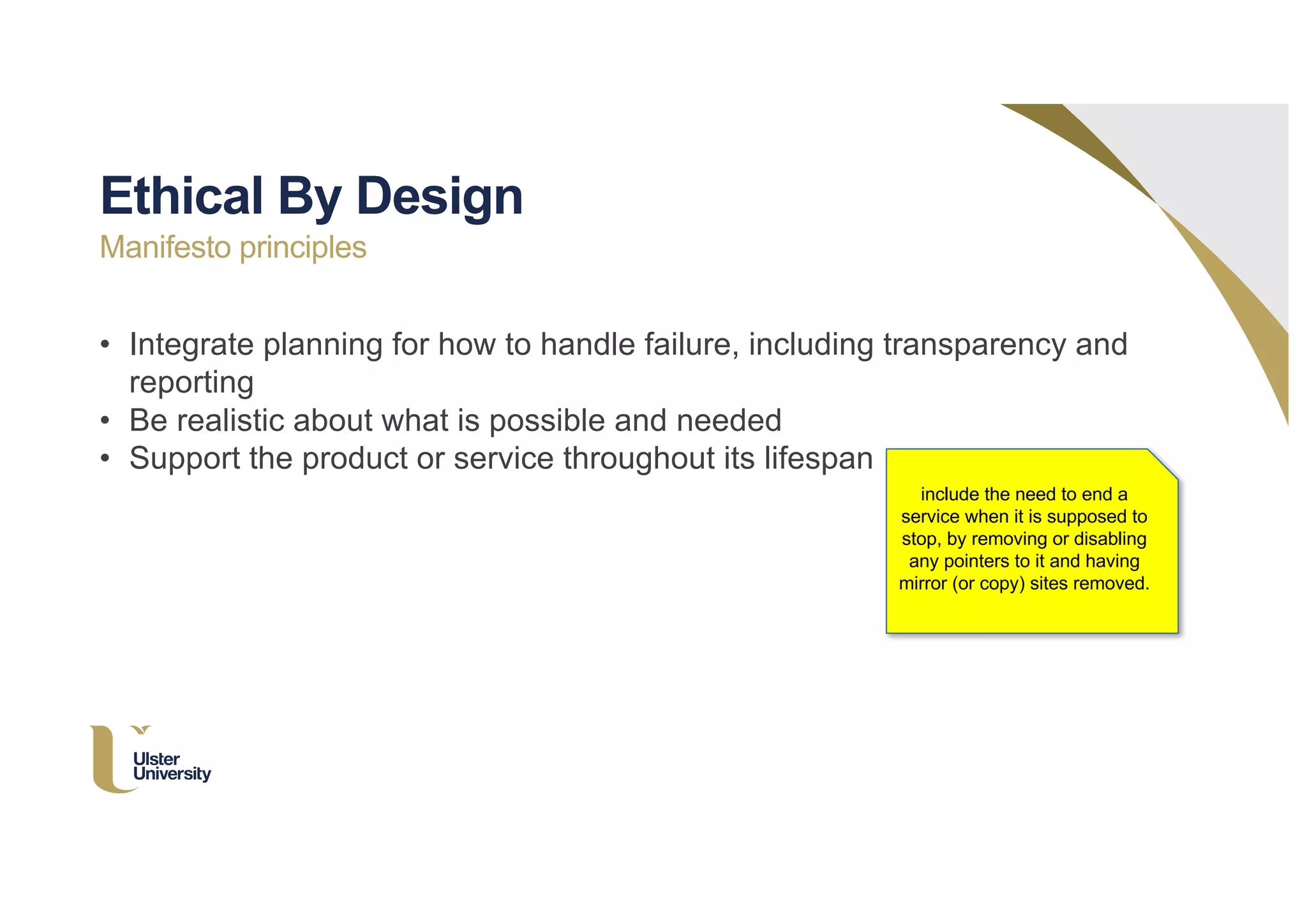 • Integrate planning for how to handle failure, including transparency and
reporting
• Be realistic about what is possible and needed
• Support the product or service throughout its lifespan
Ethical By Design
Manifesto principles
include the need to end a
service when it is supposed to
stop, by removing or disabling
any pointers to it and having
mirror (or copy) sites removed.
 