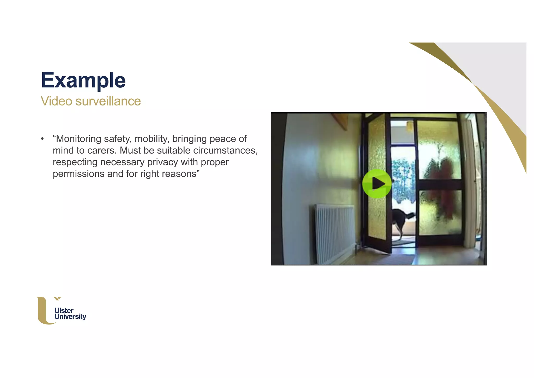 • “Monitoring safety, mobility, bringing peace of
mind to carers. Must be suitable circumstances,
respecting necessary privacy with proper
permissions and for right reasons”
Example
Video surveillance
 