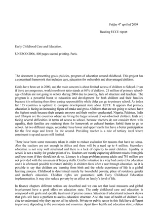 Friday 4th april of 2008

                                                                      Reading ECCE report



Early Childhood Care and Education.

UNESCO 2006, 400 pages second printing. Paris.




The document is presenting goals, policies, program of education around childhood. This project has
a conceptual framework that includes care, education for vulnerable and disavantaged children.

Goals have been set in 2000, and the main concern is about limited access of children to School. Even
if there are progresses, world enrolment ratio stands at 86% of children. 21 million of primary school-
age children are not going to school during 2004 due to poverty, lack of structure and teachers. The
program is a powerful boost to education and development for both children and their families
because it is releasing them from caring responsability while older can go to primary school. An index
for 125 countries is updated to compare development state about ECCE. It appears that primary
education is facing an increasing figure of intake and gross. Children that are not going to school have
the highest needs because their parents are poor and their mother uneducated. Nigeria, Pakistan, India
and Ethiopia are the countries where are living the larger amount of out-of-school children. Girls are
facing several difficulties in terms of access to school, because teachers do not consider them with
equality, their families are retaining them for homework or cultural barriers forbid them to go to
school. At two different stages, secondary have lower and upper levels that have a better participation
for the first stage and lower for the second. Providing teacher is a role of tertiary level where
enrolment is up and access still limited.

There have been some measures taken in order to reduce exclusion for reasons that have no sense.
Also the teachers are not enough in Africa and there will be a need up to 4 million. Secondary
education is not very well structured and there is a lack of capacity to enrol children. Equality in
school is not a reality for gender point of vu. Teachers are mostly expecting different results from girls
and boys even if they should not do so. Literacy is a huge problem among adults and 781 million are
not provided with the minimum of literacy skills. Conflict situation is a very bad context for education
and it is afterward possible to restore stability in children lives after a war through education. As it is
possible to say that children are learning from birth and the whole experience of life is a global
learning process. Childhood is determined mainly by household poverty, place of residence gender
and mother's education. Children rights are guaranteed with Early Childhood Education
implementation. It may also reduce poverty by an effect on family’s level of life.

In finance chapters different notions are described and we can see that local measures and global
involvement have a good effect on education state. The early childhood care and education is
composed with goals and specific treatment of precise causes. Situation of educational network shows
that girls still have a problem to access education structure. Also the state of health of children is a
clue to understand why they are not all in schools. Private or public sector in this field have different
importance depending to the continents and countries. Apart from health and education state, relation
 