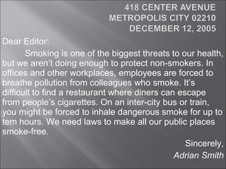 Dear Editor: Smoking is one of the biggest threats to our health, but we aren’t doing enough to protect non-smokers. In offices and other workplaces, employees are forced to breathe pollution from colleagues who smoke. It’s difficult to find a restaurant where diners can escape from people’s cigarettes. On an inter-city bus or train, you might be forced to inhale dangerous smoke for up to tem hours. We need laws to make all our public places smoke-free. Sincerely, Adrian Smith