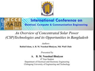 An Overview of Concentrated Solar Power
(CSP)Technologies and its Opportunities in Bangladesh
Authors
Rabiul Islam, A. B. M. Noushad Bhuiyan, Md. Wali Ullah
Presented by
A. B. M. Noushad Bhuiyan
4th Year Student
Department of Electrical and Electronic Engineering
Chittagong University of Engineering and Technology
 