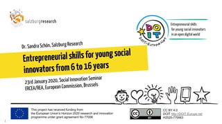 This project has received funding from
the European Union’s Horizon 2020 research and innovation
programme under grant agreement No 77006
CC BY 4.0
DOIT http://DOIT-Europe.net
H2020-770063
Entrepreneurialskillsforyoungsocial
innovatorsfrom6to16years
Dr. Sandra Schön, Salzburg Research
1
23rd January 2020, Social Innovation Seminar
ERCEA/REA, European Commission, Brussels
 