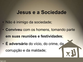 Jesus e a Sociedade
• Não é inimigo da sociedade;
• Conviveu com os homens, tomando parte
em suas reuniões e festividades;
• É adversário do vício, do crime, da
corrupção e da maldade;
 