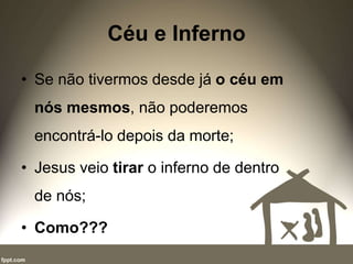 Céu e Inferno
• Se não tivermos desde já o céu em
nós mesmos, não poderemos
encontrá-lo depois da morte;
• Jesus veio tirar o inferno de dentro
de nós;
• Como???
 