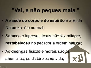 "Vai, e não peques mais."
• A saúde do corpo e do espírito é a lei da
Natureza, é o normal;
• Sarando o leproso, Jesus não fez milagre,
restabeleceu no pecador a ordem natural;
• As doenças físicas e morais são as
anomalias, os distúrbios na vida;
 