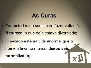 As Curas
• Foram todas no sentido de fazer voltar, à
Natureza, o que dela estava divorciado;
• O pecado está na vida anormal que o
homem leva no mundo, Jesus veio
normalizá-la;
 