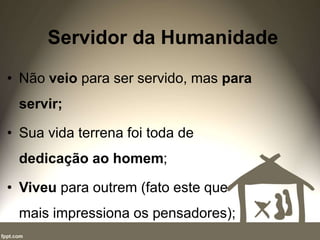 Servidor da Humanidade
• Não veio para ser servido, mas para
servir;
• Sua vida terrena foi toda de
dedicação ao homem;
• Viveu para outrem (fato este que
mais impressiona os pensadores);
 