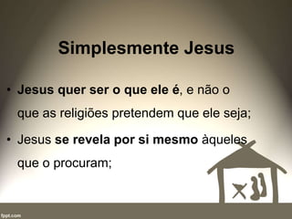 Simplesmente Jesus
• Jesus quer ser o que ele é, e não o
que as religiões pretendem que ele seja;
• Jesus se revela por si mesmo àqueles
que o procuram;
 