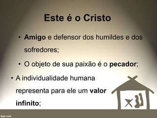 Este é o Cristo
• Amigo e defensor dos humildes e dos
sofredores;
• O objeto de sua paixão é o pecador;
• A individualidade humana
representa para ele um valor
infinito;
 