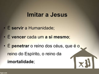 Imitar a Jesus
• É servir a Humanidade;
• É vencer cada um a si mesmo;
• É penetrar o reino dos céus, que é o
reino do Espírito, o reino da
imortalidade;
 