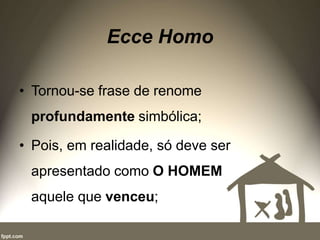 Ecce Homo
• Tornou-se frase de renome
profundamente simbólica;
• Pois, em realidade, só deve ser
apresentado como O HOMEM
aquele que venceu;
 