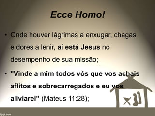 Ecce Homo!
• Onde houver lágrimas a enxugar, chagas
e dores a lenir, aí está Jesus no
desempenho de sua missão;
• "Vinde a mim todos vós que vos achais
aflitos e sobrecarregados e eu vos
aliviarei” (Mateus 11:28);
 