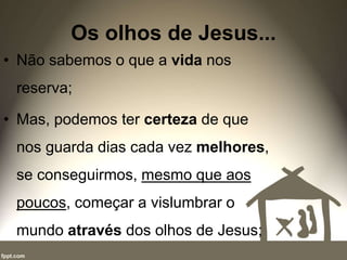 Os olhos de Jesus...
• Não sabemos o que a vida nos
reserva;
• Mas, podemos ter certeza de que
nos guarda dias cada vez melhores,
se conseguirmos, mesmo que aos
poucos, começar a vislumbrar o
mundo através dos olhos de Jesus;
 