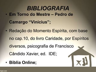 BIBLIOGRAFIA
• Em Torno do Mestre – Pedro de
Camargo “Vinícius”;
• Redação do Momento Espírita, com base
no cap.10, do livro Caridade, por Espíritos
diversos, psicografia de Francisco
Cândido Xavier, ed. IDE;
• Bíblia Online;
 