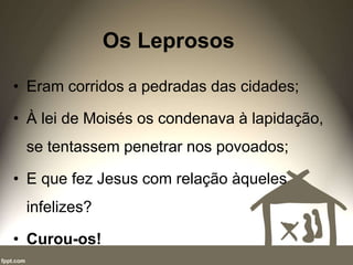 Os Leprosos
• Eram corridos a pedradas das cidades;
• À lei de Moisés os condenava à lapidação,
se tentassem penetrar nos povoados;
• E que fez Jesus com relação àqueles
infelizes?
• Curou-os!
 