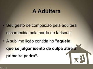 A Adúltera
• Seu gesto de compaixão pela adúltera
escarnecida pela horda de fariseus;
• A sublime lição contida no "aquele
que se julgar isento de culpa atire a
primeira pedra“.
 