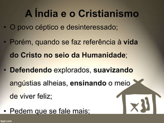 A Índia e o Cristianismo
• O povo céptico e desinteressado;
• Porém, quando se faz referência à vida
do Cristo no seio da Humanidade;
• Defendendo explorados, suavizando
angústias alheias, ensinando o meio
de viver feliz;
• Pedem que se fale mais;
 