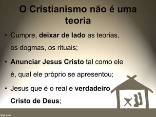 O Cristianismo não é uma
teoria
• Cumpre, deixar de lado as teorias,
os dogmas, os rituais;
• Anunciar Jesus Cristo tal como ele
é, qual ele próprio se apresentou;
• Jesus que é o real e verdadeiro
Cristo de Deus;
 