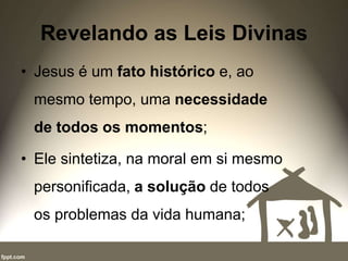 Revelando as Leis Divinas
• Jesus é um fato histórico e, ao
mesmo tempo, uma necessidade
de todos os momentos;
• Ele sintetiza, na moral em si mesmo
personificada, a solução de todos
os problemas da vida humana;
 