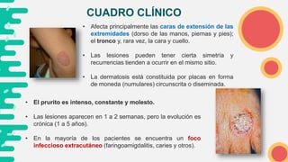 CUADRO CLÍNICO
• Afecta principalmente las caras de extensión de las
extremidades (dorso de las manos, piernas y pies);
el tronco y, rara vez, la cara y cuello.
• Las lesiones pueden tener cierta simetría y
recurrencias tienden a ocurrir en el mismo sitio.
• La dermatosis está constituida por placas en forma
de moneda (numulares) circunscrita o diseminada.
• El prurito es intenso, constante y molesto.
• Las lesiones aparecen en 1 a 2 semanas, pero la evolución es
crónica (1 a 5 años).
• En la mayoría de los pacientes se encuentra un foco
infeccioso extracutáneo (faringoamigdalitis, caries y otros).
 