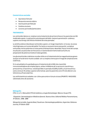 Características asociadas 
 Queratosis folicular 
 Respuesta vascular atípica 
 Acentuación perifolicular 
 Cambios oculares 
 Lesiones periorales/perioculares 
TRATAMIENTO 
Los corticoides típicos se emplean como tratamiento de primera línea en los pacientes con DA 
moderada o grave. La aplicación justo después del baño mejora la penetración cutánea y 
supone una ventaja del efecto emoliente de estas pomadas. 
La atrofia cutánea inducida por corticoides supone un riesgo importante en la cara, las zonas 
intertriginosas y en la zona del pañal. Por tanto es necesario tener precaución y emplear 
corticoides menos potentes en estas partes (hidrocortisona-desonida). Para el resto del cuerpo 
resulta útil y se prescribe con frecuencia el acetonido de triamcinolona al 0,1% una 
preparación de potencia media en tubos grandes. 
Los glucocorticoides sistémicos resultan útiles en el tratamiento de las reagudizaciones graves 
aunque se ha de tener mucho cuidado con su empleo crónico por el riesgo de complicaciones 
sistémicas. 
En la actualidad se ha aprobado para el tratamiento de la DA0, dos macrolido 
inmunomoduladores de empleo tópico, ambos inhibidores de la cacineuria: tacrolimus y 
pimecrolimus. El tacrolimus está disponible en pomada al 0,03%y 0,01% y el primecolimus 
como crema al 1% ambas suponen alternativas para los pacientes con el fin de obtener una 
tolerancia y eficacia óptimas. 
Los antihistamínicos sedantes son útiles para cortar el círculo vicioso (PRURITO -RASCADO) 
sobretodo antes de acostarse. 
Bibliografía 
CTO, G. (s.f.). Manual de CTO de medicina y cirugia Dematologia. Mexico: Grupo CTO. 
Fitzpatrick. Dermatología en Medicina General. Buenos Aires: Editorial Médica Panamericana, 
3º Edición, 1998; 1808 
Margarita Larralde, Eugenia Abad, Paula luna. Dermatología pediátrica. Argentina: Ediciones 
Journal, 2º Edición 2010 
 