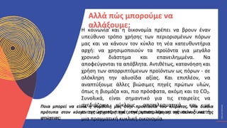 ΚΥΚΛΙΚΟΊ
ΔΗΜΙΟΥΡΓΟΊ
CIRCULAR
CREATIVES
Η κοινωνία και η οικονομία πρέπει να βρουν έναν
υπεύθυνο τρόπο χρήσης των περιορισμένων πόρων
μας και να κάνουν τον κύκλο τη νέα κατευθυντήρια
αρχή: να χρησιμοποιούν τα προϊόντα για μεγάλο
χρονικό διάστημα και επανειλημμένα. Να
αποφεύγονται τα απόβλητα. Αντιθέτως, κατανόηση και
χρήση των απορριπτόμενων προϊόντων ως πόρων - σε
ολόκληρη την αλυσίδα αξίας. Και επιπλέον, να
αναπτύξουμε άλλες βιώσιμες πηγές πρώτων υλών,
όπως η βιομάζα και, πιο πρόσφατα, ακόμη και το CO₂.
Συνολικά, είναι σημαντικό για τις εταιρείες να
σχεδιάζουν κύκλους αποτελεσματικά και με
ανανεώσιμες πηγές ενέργειας και να κάνουν δυνατή
μια πραγματική κυκλική οικονομία.
Αλλά πώς μπορούμε να
αλλάξουμε;
Ποια μπορεί να είναι η συμβολή μας στην προστασία του κλίματος, στα δίκαια
πρότυπα στον κόσμο της εργασίας και στην καταπολέμηση της πείνας και της
φτώχειας;
 