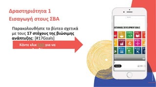 ΚΥΚΛΙΚΟΊ
ΔΗΜΙΟΥΡΓΟΊ
CIRCULAR
CREATIVES
Παρακολουθήστε το βίντεο σχετικά
με τους 17 στόχους της βιώσιμης
ανάπτυξης: [#17Goals]
Δραστηριότητα 1
Εισαγωγή στους ΣΒΑ
Κάντε κλικ ΕΔΩ για να
παρακολουθήσετε
 