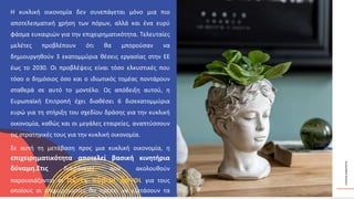ΚΥΚΛΙΚΟΊ
ΔΗΜΙΟΥΡΓΟΊ
Η κυκλική οικονομία δεν συνεπάγεται μόνο μια πιο
αποτελεσματική χρήση των πόρων, αλλά και ένα ευρύ
φάσμα ευκαιριών για την επιχειρηματικότητα. Τελευταίες
μελέτες προβλέπουν ότι θα μπορούσαν να
δημιουργηθούν 3 εκατομμύρια θέσεις εργασίας στην ΕΕ
έως το 2030. Οι προβλέψεις είναι τόσο ελκυστικές που
τόσο ο δημόσιος όσο και ο ιδιωτικός τομέας ποντάρουν
σταθερά σε αυτό το μοντέλο. Ως απόδειξη αυτού, η
Ευρωπαϊκή Επιτροπή έχει διαθέσει 6 δισεκατομμύρια
ευρώ για τη στήριξη του σχεδίου δράσης για την κυκλική
οικονομία, καθώς και οι μεγάλες εταιρείες, αναπτύσσουν
τις στρατηγικές τους για την κυκλική οικονομία.
Σε αυτή τη μετάβαση προς μια κυκλική οικονομία, η
επιχειρηματικότητα αποτελεί βασική κινητήρια
δύναμη.Στις διαφάνειες που ακολουθούν
παρουσιάζονται οι πέντε κύριοι λόγοι για τους
οποίους οι επιχειρηματίες θα πρέπει να εξετάσουν τα
 