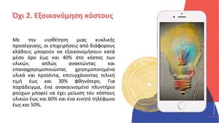 ΚΥΚΛΙΚΟΊ
ΔΗΜΙΟΥΡΓΟΊ
CIRCULAR
CREATIVES
Με την υιοθέτηση μιας κυκλικής
προσέγγισης, οι επιχειρήσεις από διάφορους
κλάδους μπορούν να εξοικονομήσουν κατά
μέσο όρο έως και 40% στο κόστος των
υλικών, απλώς ανακτώντας και
επαναχρησιμοποιώντας χρησιμοποιημένα
υλικά και προϊόντα, επιτυγχάνοντας τελική
τιμή έως και 30% φθηνότερη. Για
παράδειγμα, ένα ανακαινισμένο πλυντήριο
ρούχων μπορεί να έχει μείωση του κόστους
υλικών έως και 60% και ένα κινητό τηλέφωνο
έως και 50%.
Όχι 2. Εξοικονόμηση κόστους
 