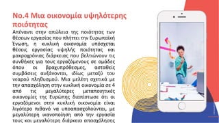 ΚΥΚΛΙΚΟΊ
ΔΗΜΙΟΥΡΓΟΊ
CIRCULAR
CREATIVES
Απέναντι στην απώλεια της ποιότητας των
θέσεων εργασίας που πλήττει την Ευρωπαϊκή
Ένωση, η κυκλική οικονομία υπόσχεται
θέσεις εργασίας υψηλής ποιότητας και
μακροχρόνιας διάρκειας που βελτιώνουν τις
συνθήκες για τους εργαζόμενους σε ομάδες
όπου οι βραχυπρόθεσμες, ασταθείς
συμβάσεις αυξάνονται, ιδίως μεταξύ του
νεαρού πληθυσμού. Μια μελέτη σχετικά με
την απασχόληση στην κυκλική οικονομία σε 4
από τις μεγαλύτερες μεταποιητικές
οικονομίες της Ευρώπης διαπίστωσε ότι οι
εργαζόμενοι στην κυκλική οικονομία είναι
λιγότερο πιθανό να υποαπασχολούνται, με
μεγαλύτερη ικανοποίηση από την εργασία
τους και μεγαλύτερη διάρκεια απασχόλησης
No.4 Μια οικονομία υψηλότερης
ποιότητας
 