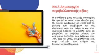 ΚΥΚΛΙΚΟΊ
ΔΗΜΙΟΥΡΓΟΊ
Η υιοθέτηση μιας κυκλικής οικονομίας
θα προσφέρει ανάσα στον πλανήτη μας.
Οι ειδικοί αναφέρουν ότι εκτός από τη
μείωση των αποβλήτων και της
εξάρτησης από την ενέργεια και τους
φυσικούς πόρους, το μοντέλο αυτό θα
μπορούσε να επιφέρει μείωση των
εκπομπών διοξειδίου του άνθρακα κατά
70% έως το 2030, συμβάλλοντας έτσι
στην επίτευξη των στόχων της
Συμφωνίας του Παρισιού.
No.5 Δημιουργία
περιβαλλοντικής αξίας
 