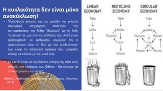 ΚΥΚΛΙΚΟΊ
ΔΗΜΙΟΥΡΓΟΊ
• "Πρόσφατα άκουσα ότι μια μεγάλη και γνωστή
ολλανδική επιχείρηση απαίτησε την
αντικατάσταση της λέξης "βιώσιμη" με τη λέξη
"κυκλική" σε μια από τις εκθέσεις της. Αυτό είναι
ανησυχητικό: οι άνθρωποι νομίζουν ότι η
ανακύκλωση είναι το ίδιο με την κυκλικότητα-
ενώ είναι το τελευταίο πράγμα που μπορείτε
επίσης να κάνετε με τα υλικά σας.
• Το κλειδί είναι να λαμβάνετε υπόψη την αξία ενός
υλικού, την ενέργεια που βάζετε - θα έπρεπε να
συγκεντρώνετε και αυτό".
Sabine Oberhuber, συνιδρύτρια του Turntoo. (Brouwer,
2017)
Η κυκλικότητα δεν είναι μόνο
ανακύκλωση!
 