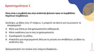 ΚΥΚΛΙΚΟΊ
ΔΗΜΙΟΥΡΓΟΊ
Ποια είναι η συμβολή σας στην ανάπτυξη φιλικών προς το περιβάλλον
δημόσιων συμβάσεων;
Δουλέψτε, με βάση τους 17 στόχους, τι μπορείτε να κάνετε για να μειώσετε τα
απορρίμματα!
A. Κάντε μια λίστα με όσα χρησιμοποιείτε καθημερινά.
B. Κάντε αναλύσεις για το πώς το χρησιμοποιείτε.
C. Συμπληρώστε το μέλλον.
D. Αναπτύξτε μια επιχειρηματική ιδέα για τη μείωση των αποβλήτων, με βάση τις
αναλύσεις σας.
Χρησιμοποιήστε τον πίνακα στην επόμενη διαφάνεια....
Δραστηριότητα 1
 