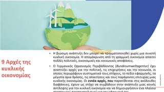 ΚΥΚΛΙΚΟΊ
ΔΗΜΙΟΥΡΓΟΊ
• Η βιώσιμη ανάπτυξη δεν μπορεί να πραγματοποιηθεί χωρίς μια συνεπή
κυκλική οικονομία. Η απομάκρυνση από τη γραμμική οικονομία απαιτεί
πολλές πολιτικές, οικονομικές και κοινωνικές αποφάσεις.
• Ο Γερμανικός Οργανισμός Περιβάλλοντος (Bundesumweltagentur) έχει
αναπτύξει αρχές για την πολιτική, τις επιχειρήσεις και την κοινωνία, οι
οποίες περιγράφουν συστηματικά τους στόχους, το πεδίο εφαρμογής, τα
μέγιστα όρια δράσης, τις απαιτήσεις και τους παράγοντες επιτυχίας μιας
κυκλικής οικονομίας. Οι εννέα αρχές, που παρατίθενται στις ακόλουθες
διαφάνειες, έχουν ως στόχο να συμβάλουν στην ανάπτυξη μιας κοινής
αντίληψης για την κυκλική οικονομία και να δημιουργήσουν ένα πλαίσιο
9 Αρχές της
κυκλικής
οικονομίας
 