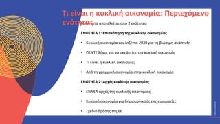ΚΥΚΛΙΚΟΊ
ΔΗΜΙΟΥΡΓΟΊ
CIRCULAR
CREATIVES
Η ενότητα αποτελείται από 2 ενότητες:
ΕΝΟΤΗΤΑ 1: Επισκόπηση της κυκλικής οικονομίας
• Κυκλική οικονομία και Ατζέντα 2030 για τη βιώσιμη ανάπτυξη
• ΠΕΝΤΕ λόγοι για να σκεφτείτε την κυκλική οικονομία
• Τι είναι η κυκλική οικονομία;
• Από τη γραμμική οικονομία στην κυκλική οικονομία
ΕΝΟΤΗΤΑ 2: Αρχές κυκλικής οικονομίας
• ΕΝΝΕΑ αρχές της κυκλικής οικονομίας
• Κυκλική οικονομία για δημιουργικούς επιχειρηματίες
• Σχέδιο δράσης της ΕΕ
Τι είναι η κυκλική οικονομία: Περιεχόμενο
ενότητας
 