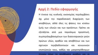 ΚΥΚΛΙΚΟΊ
ΔΗΜΙΟΥΡΓΟΊ
CIRCULAR
CREATIVES
Η έννοια της κυκλικής οικονομίας περιλαμβάνει
όχι μόνο την παραδοσιακή διαχείριση των
αποβλήτων, αλλά όλες τις φάσεις του κύκλου
ζωής των υλικών και των προϊόντων. Πρέπει να
εξετάζεται από μια παγκόσμια προοπτική,
συμπεριλαμβανομένων των διασυνοριακών ροών
πρώτων υλών, αγαθών και αποβλήτων και των
σχετικών περιβαλλοντικών και κοινωνικών
επιπτώσεών τους, καθώς και μακροπρόθεσμων
πτυχών όπως τα αποθέματα αγαθών και οι
Αρχή 2: Πεδίο εφαρμογής
 