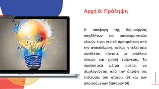 ΚΥΚΛΙΚΟΊ
ΔΗΜΙΟΥΡΓΟΊ
Η αποφυγή της δημιουργίας
αποβλήτων και υπολειμματικών
υλικών είναι γενικά προτιμότερη από
την ανακύκλωση, καθώς η τελευταία
συνδέεται πάντοτε με απώλεια
υλικών και χρήση ενέργειας. Τα
προληπτικά μέτρα πρέπει να
αξιολογούνται από την άποψη της
επίτευξης του στόχου (3) και των
απαιτούμενων δαπανών (4).
Αρχή 6: Πρόληψη
 