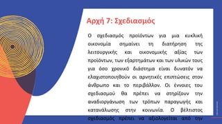 ΚΥΚΛΙΚΟΊ
ΔΗΜΙΟΥΡΓΟΊ
CIRCULAR
CREATIVES
Ο σχεδιασμός προϊόντων για μια κυκλική
οικονομία σημαίνει τη διατήρηση της
λειτουργικής και οικονομικής αξίας των
προϊόντων, των εξαρτημάτων και των υλικών τους
για όσο χρονικό διάστημα είναι δυνατόν να
ελαχιστοποιηθούν οι αρνητικές επιπτώσεις στον
άνθρωπο και το περιβάλλον. Οι έννοιες του
σχεδιασμού θα πρέπει να στηρίζουν την
αναδιοργάνωση των τρόπων παραγωγής και
κατανάλωσης στην κοινωνία. Ο βέλτιστος
σχεδιασμός πρέπει να αξιολογείται από την
Αρχή 7: Σχεδιασμός
 
